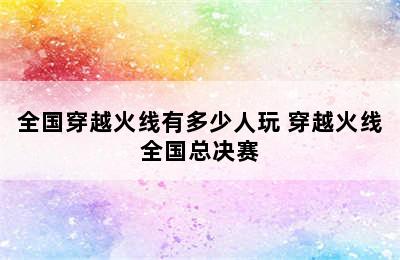 全国穿越火线有多少人玩 穿越火线全国总决赛